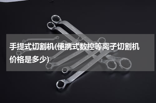 手提式切割机(便携式数控等离子切割机 价格是多少)