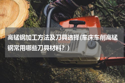 高锰钢加工方法及刀具选择(车床车削高锰钢常用哪些刀具材料？)