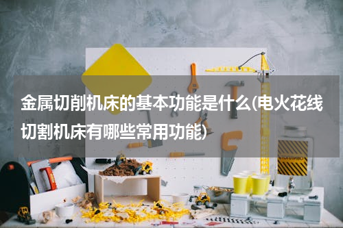 金属切削机床的基本功能是什么(电火花线切割机床有哪些常用功能)