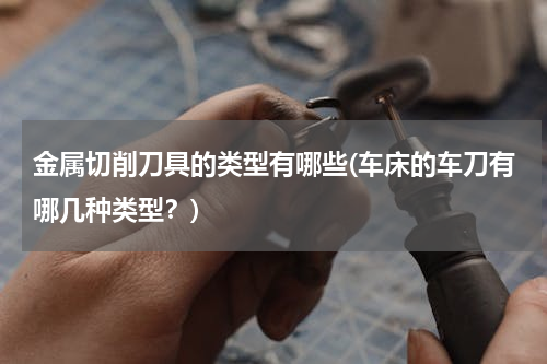 金属切削刀具的类型有哪些(车床的车刀有哪几种类型？)