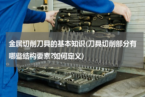 金属切削刀具的基本知识(刀具切削部分有哪些结构要素?如何定义)