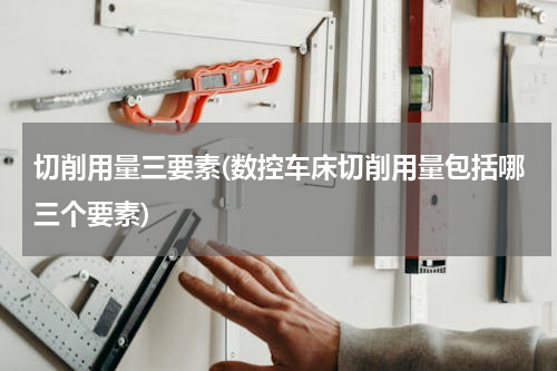 切削用量三要素(数控车床切削用量包括哪三个要素)