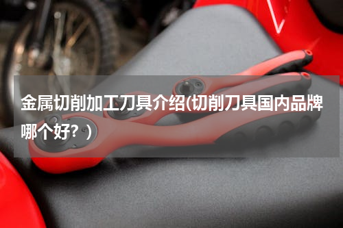 金属切削加工刀具介绍(切削刀具国内品牌哪个好？)