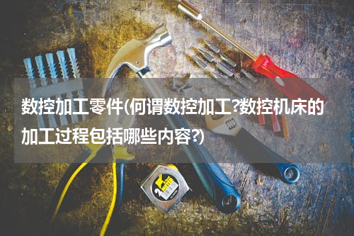 数控加工零件(何谓数控加工?数控机床的加工过程包括哪些内容?)