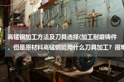 高锰钢加工方法及刀具选择(加工耐磨铸件，但是原材料高锰钢能用什么刀具加工？很难找到合适的啊，有没有行业人士有什么建议？)