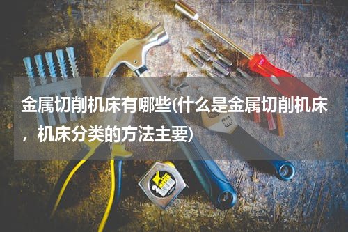 金属切削机床有哪些(什么是金属切削机床，机床分类的方法主要)