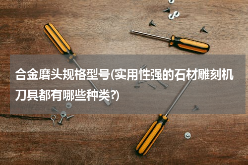 合金磨头规格型号(实用性强的石材雕刻机刀具都有哪些种类?)