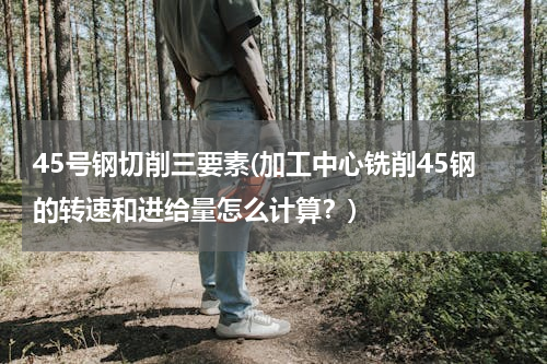 45号钢切削三要素(加工中心铣削45钢的转速和进给量怎么计算？)