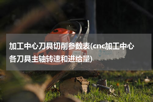 加工中心刀具切削参数表(cnc加工中心各刀具主轴转速和进给量)