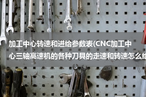 加工中心转速和进给参数表(CNC加工中心三轴高速机的各种刀具的走速和转速怎么给！)