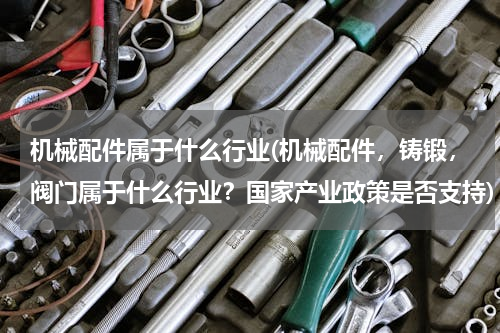 机械配件属于什么行业(机械配件，铸锻，阀门属于什么行业？国家产业政策是否支持)