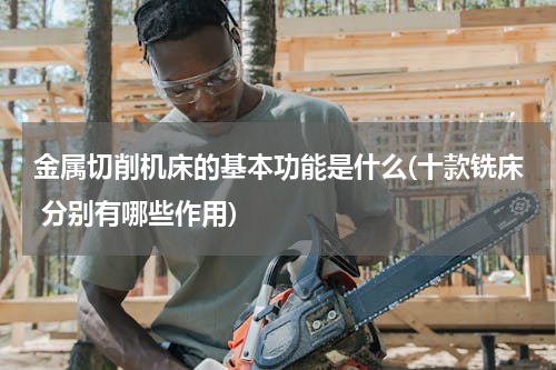 金属切削机床的基本功能是什么(十款铣床 分别有哪些作用)