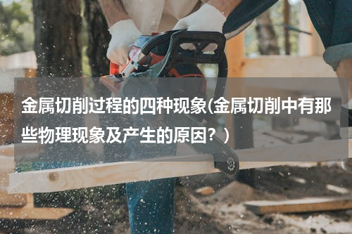 金属切削过程的四种现象(金属切削中有那些物理现象及产生的原因？)