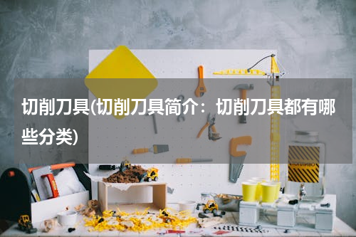 切削刀具(切削刀具简介：切削刀具都有哪些分类)