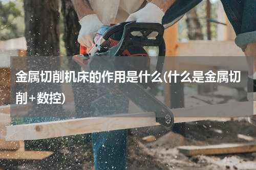 金属切削机床的作用是什么(什么是金属切削+数控)