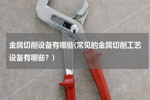 金属切削设备有哪些(常见的金属切削工艺设备有哪些？)