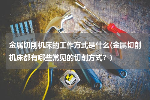 金属切削机床的工作方式是什么(金属切削机床都有哪些常见的切削方式？)