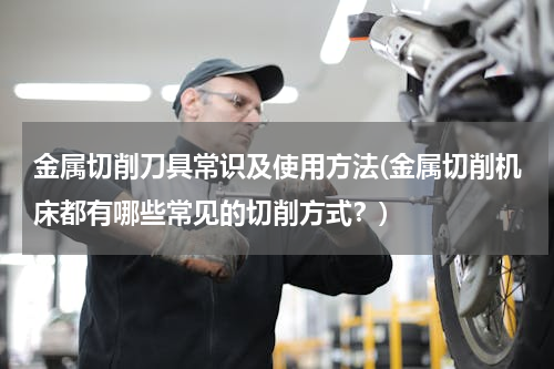金属切削刀具常识及使用方法(金属切削机床都有哪些常见的切削方式？)
