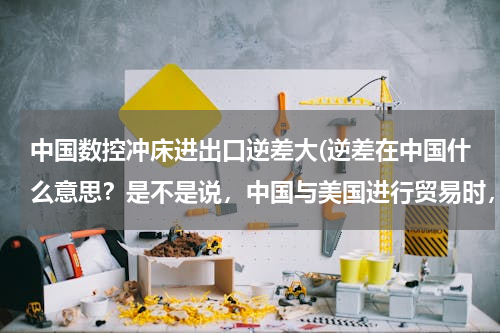 中国数控冲床进出口逆差大(逆差在中国什么意思？是不是说，中国与美国进行贸易时，出口的比进口的多？)