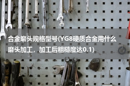 合金磨头规格型号(YG8硬质合金用什么磨头加工，加工后粗糙度达0.1)
