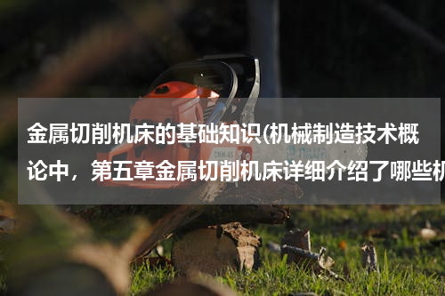 金属切削机床的基础知识(机械制造技术概论中，第五章金属切削机床详细介绍了哪些机床类型？)