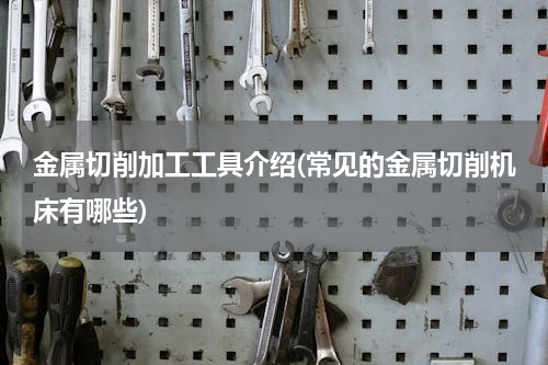 金属切削加工工具介绍(常见的金属切削机床有哪些)