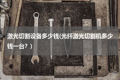 激光切割设备多少钱(光纤激光切割机多少钱一台？)