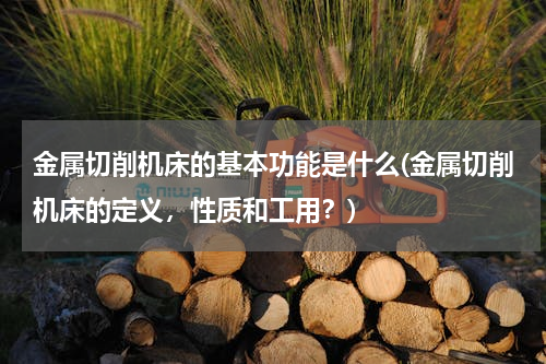 金属切削机床的基本功能是什么(金属切削机床的定义，性质和工用？)