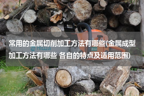 常用的金属切削加工方法有哪些(金属成型加工方法有哪些 各自的特点及适用范围)
