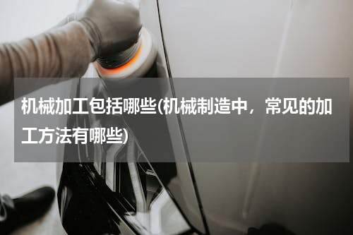 机械加工包括哪些(机械制造中，常见的加工方法有哪些)