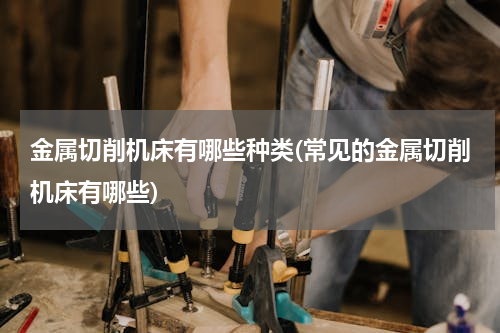 金属切削机床有哪些种类(常见的金属切削机床有哪些)
