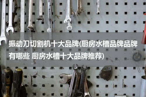 振动刀切割机十大品牌(厨房水槽品牌品牌有哪些 厨房水槽十大品牌推荐)