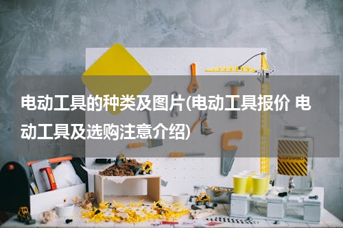 电动工具的种类及图片(电动工具报价 电动工具及选购注意介绍)