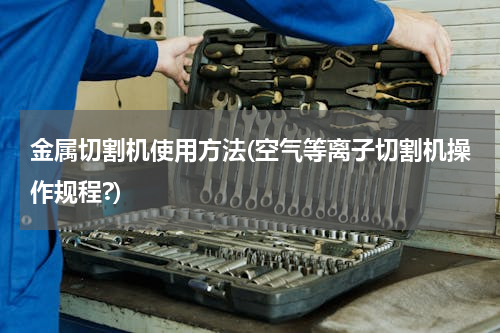金属切割机使用方法(空气等离子切割机操作规程?)
