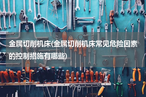 金属切削机床(金属切削机床常见危险因素的控制措施有哪些)
