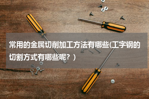 常用的金属切削加工方法有哪些(工字钢的切割方式有哪些呢？)