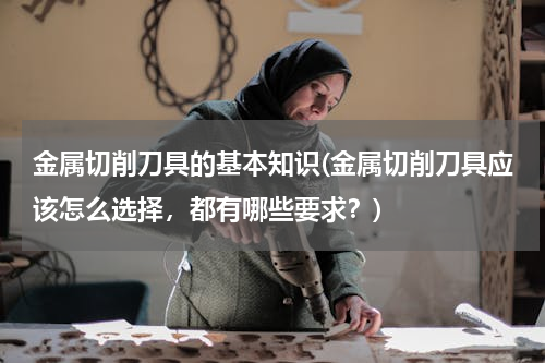 金属切削刀具的基本知识(金属切削刀具应该怎么选择，都有哪些要求？)