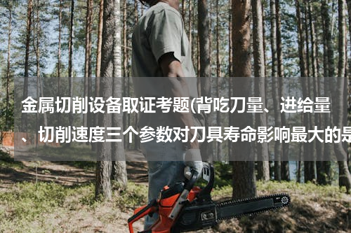 金属切削设备取证考题(背吃刀量、进给量、切削速度三个参数对刀具寿命影响最大的是？)