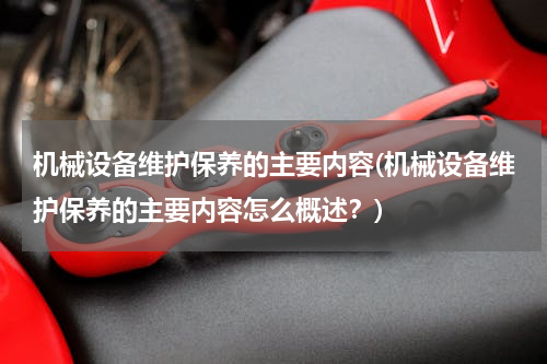 机械设备维护保养的主要内容(机械设备维护保养的主要内容怎么概述？)
