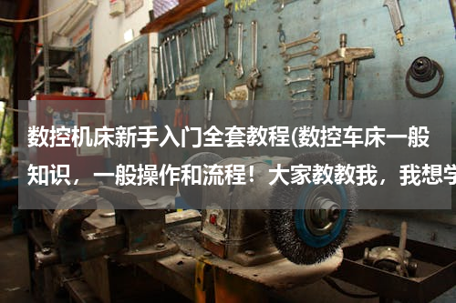 数控机床新手入门全套教程(数控车床一般知识，一般操作和流程！大家教教我，我想学习数控车床)