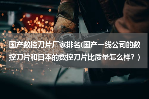 国产数控刀片厂家排名(国产一线公司的数控刀片和日本的数控刀片比质量怎么样？)