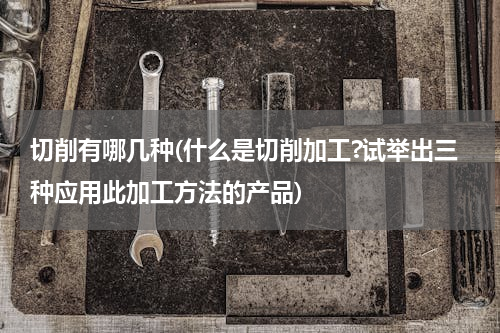 切削有哪几种(什么是切削加工?试举出三种应用此加工方法的产品)