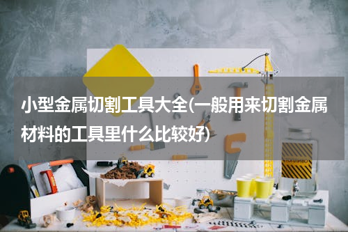 小型金属切割工具大全(一般用来切割金属材料的工具里什么比较好)