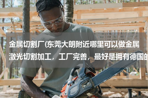 金属切割厂(东莞大朗附近哪里可以做金属激光切割加工，工厂完善，最好是拥有德国的激光设备。)