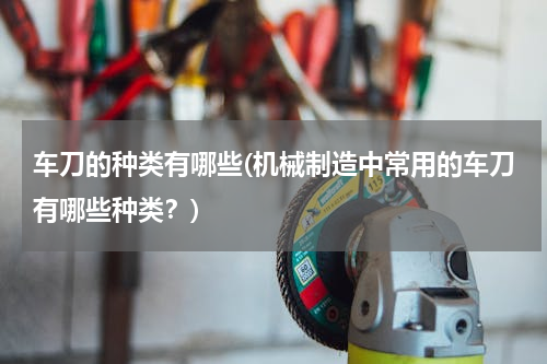 车刀的种类有哪些(机械制造中常用的车刀有哪些种类？)