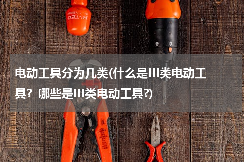 电动工具分为几类(什么是III类电动工具？哪些是III类电动工具?)
