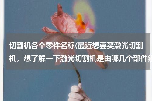 切割机各个零件名称(最近想要买激光切割机，想了解一下激光切割机是由哪几个部件组成？)