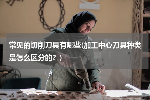 常见的切削刀具有哪些(加工中心刀具种类是怎么区分的？)