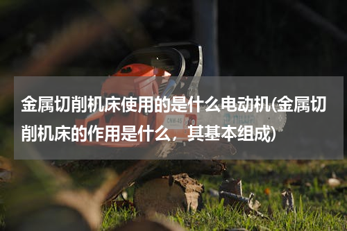 金属切削机床使用的是什么电动机(金属切削机床的作用是什么，其基本组成)