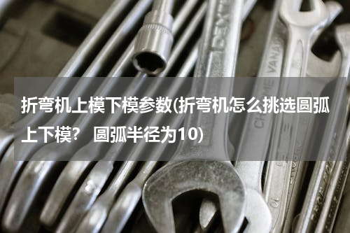 折弯机上模下模参数(折弯机怎么挑选圆弧上下模？ 圆弧半径为10)